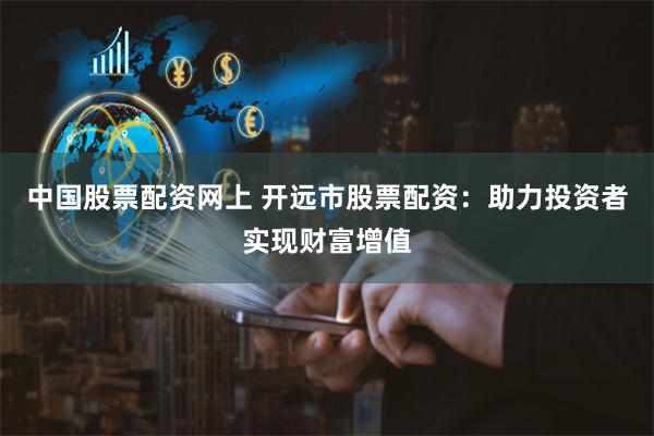 中国股票配资网上 开远市股票配资：助力投资者实现财富增值