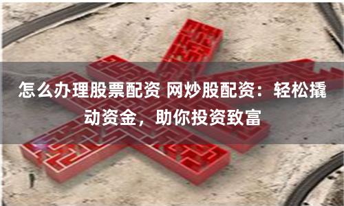 怎么办理股票配资 网炒股配资：轻松撬动资金，助你投资致富