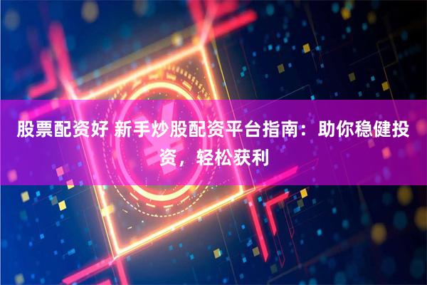 股票配资好 新手炒股配资平台指南：助你稳健投资，轻松获利
