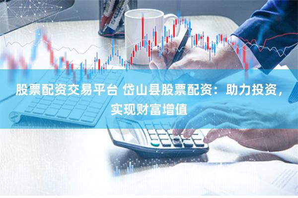 股票配资交易平台 岱山县股票配资：助力投资，实现财富增值