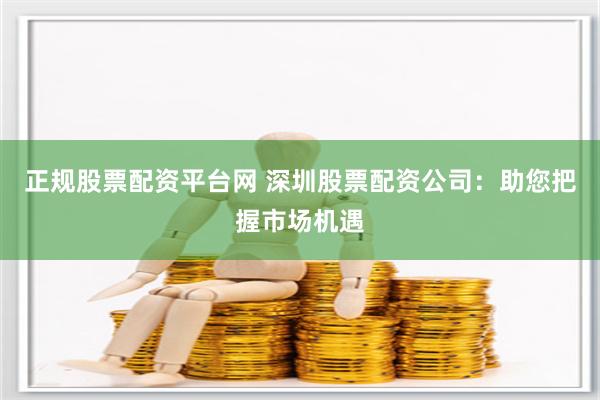 正规股票配资平台网 深圳股票配资公司：助您把握市场机遇