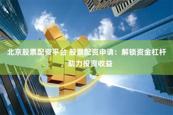 北京股票配资平台 股票配资申请：解锁资金杠杆，助力投资收益