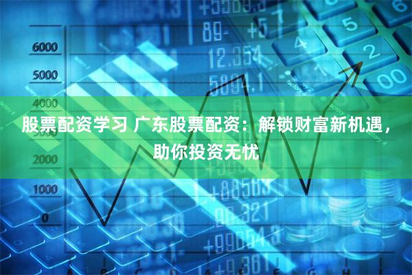 股票配资学习 广东股票配资：解锁财富新机遇，助你投资无忧