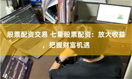 股票配资交易 七星股票配资：放大收益，把握财富机遇