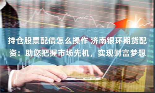 持仓股票配债怎么操作 济南银环期货配资：助您把握市场先机，实现财富梦想