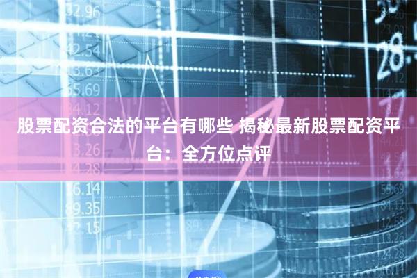 股票配资合法的平台有哪些 揭秘最新股票配资平台：全方位点评