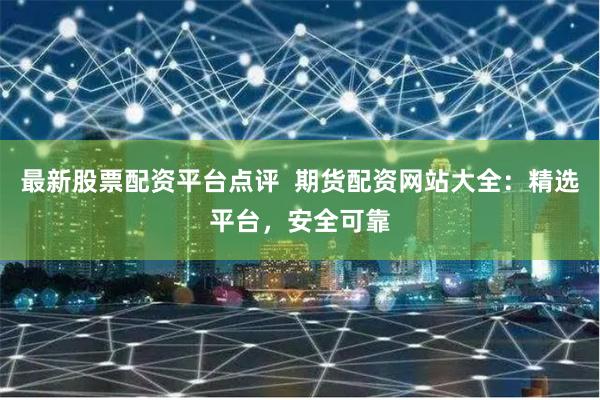 最新股票配资平台点评  期货配资网站大全：精选平台，安全可靠