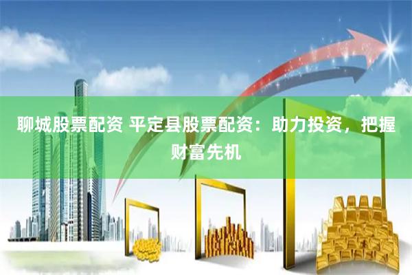 聊城股票配资 平定县股票配资：助力投资，把握财富先机