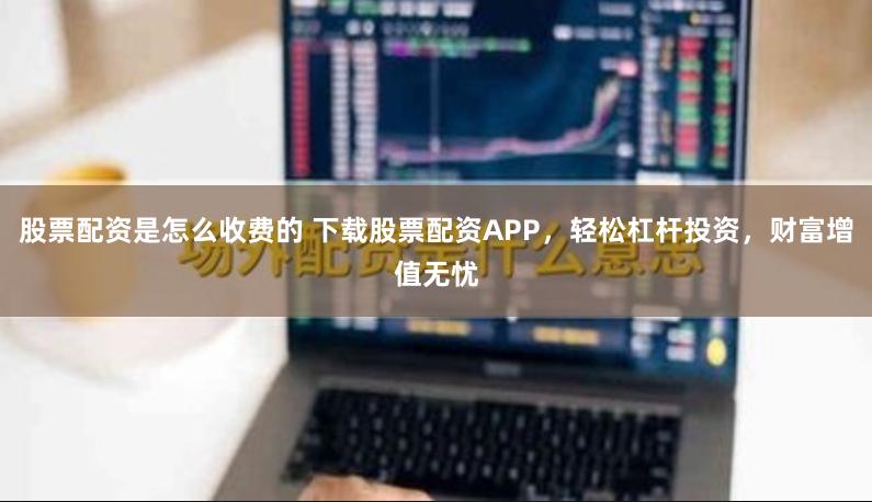 股票配资是怎么收费的 下载股票配资APP，轻松杠杆投资，财富增值无忧
