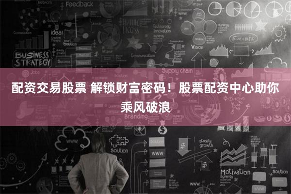 配资交易股票 解锁财富密码！股票配资中心助你乘风破浪