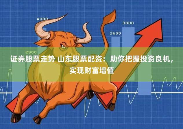 证券股票走势 山东股票配资：助你把握投资良机，实现财富增值