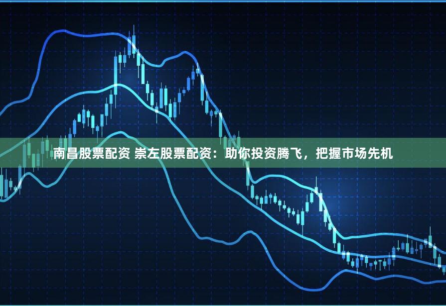 南昌股票配资 崇左股票配资：助你投资腾飞，把握市场先机