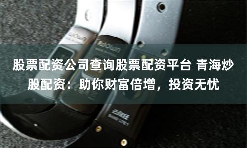 股票配资公司查询股票配资平台 青海炒股配资：助你财富倍增，投资无忧
