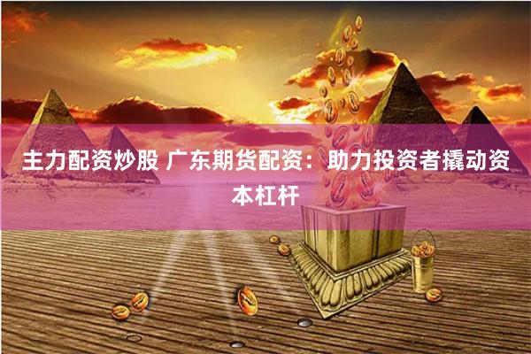 主力配资炒股 广东期货配资：助力投资者撬动资本杠杆