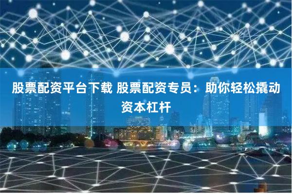 股票配资平台下载 股票配资专员：助你轻松撬动资本杠杆