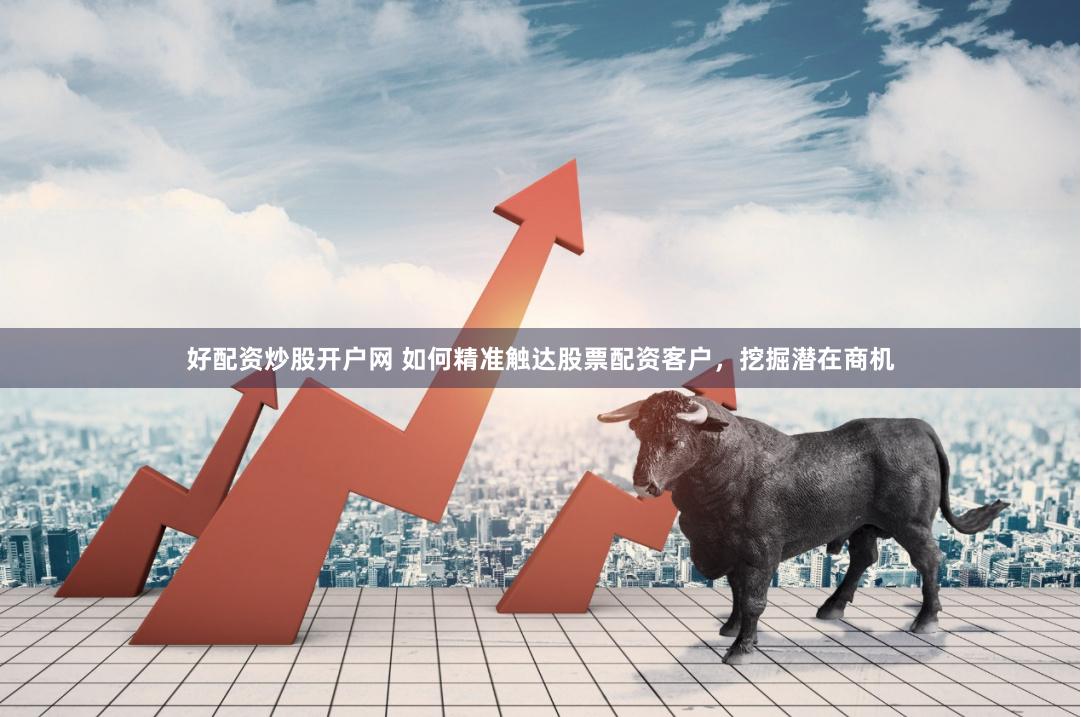 好配资炒股开户网 如何精准触达股票配资客户，挖掘潜在商机