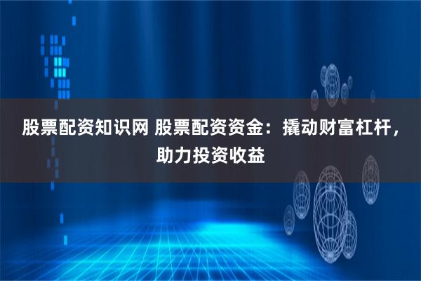股票配资知识网 股票配资资金：撬动财富杠杆，助力投资收益