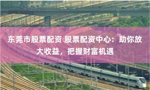 东莞市股票配资 股票配资中心：助你放大收益，把握财富机遇