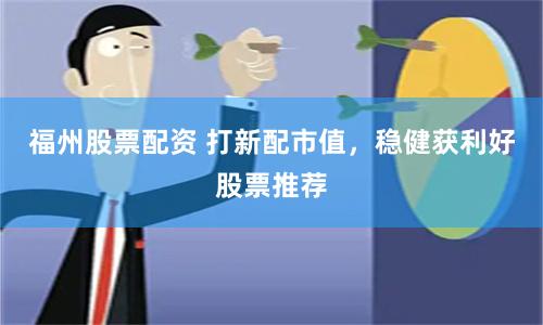 福州股票配资 打新配市值，稳健获利好股票推荐