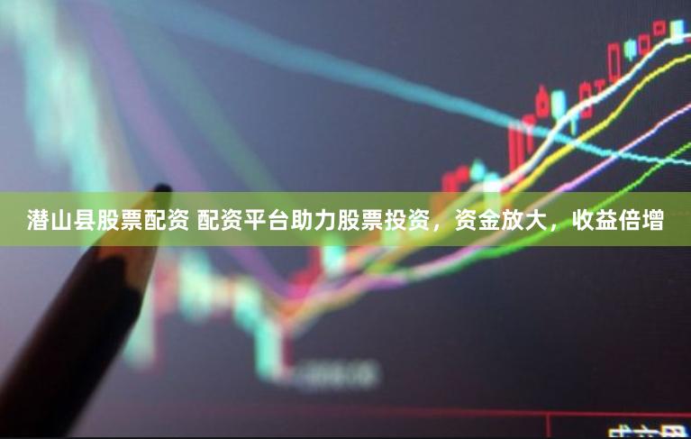 潜山县股票配资 配资平台助力股票投资，资金放大，收益倍增