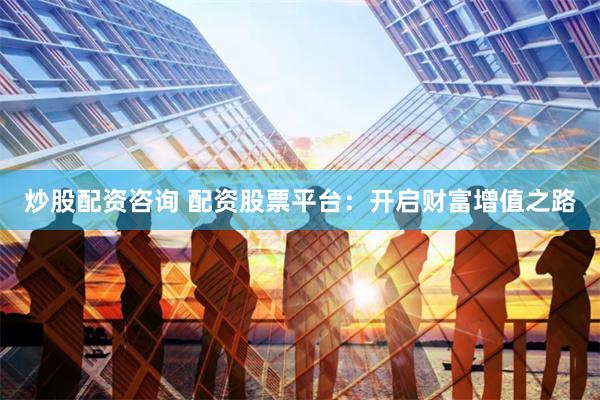 炒股配资咨询 配资股票平台：开启财富增值之路