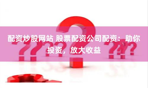 配资炒股网站 股票配资公司配资：助你投资，放大收益