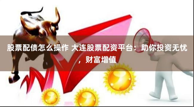 股票配债怎么操作 大连股票配资平台：助你投资无忧，财富增值