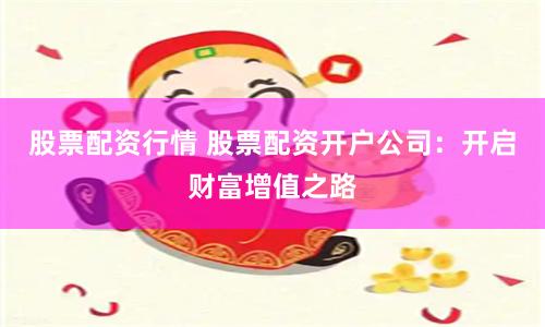 股票配资行情 股票配资开户公司：开启财富增值之路