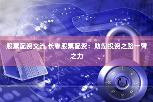 股票配资交流 长春股票配资：助您投资之路一臂之力