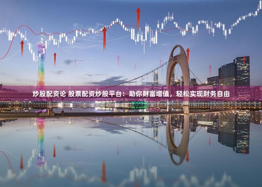 炒股配资论 股票配资炒股平台：助你财富增值，轻松实现财务自由