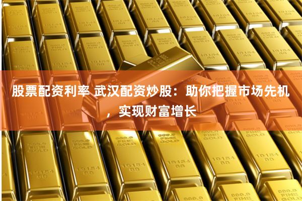 股票配资利率 武汉配资炒股：助你把握市场先机，实现财富增长