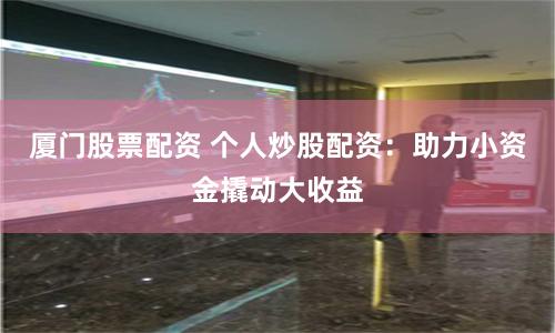 厦门股票配资 个人炒股配资：助力小资金撬动大收益