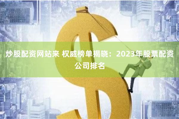 炒股配资网站来 权威榜单揭晓：2023年股票配资公司排名