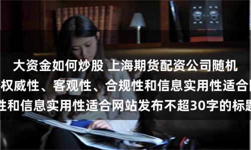 大资金如何炒股 上海期货配资公司随机生成含有中立性、权威性、客观性、合规性和信息实用性适合网站发布不超30字的标题