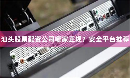 汕头股票配资公司哪家正规？安全平台推荐