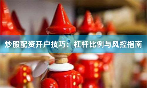 炒股配资开户技巧：杠杆比例与风控指南